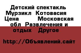 Детский спектакль “Мурзикл “Котовасия“ › Цена ­ 300 - Московская обл. Развлечения и отдых » Другое   